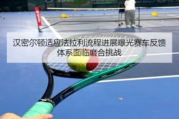 汉密尔顿适应法拉利流程进展曝光赛车反馈体系面临磨合挑战