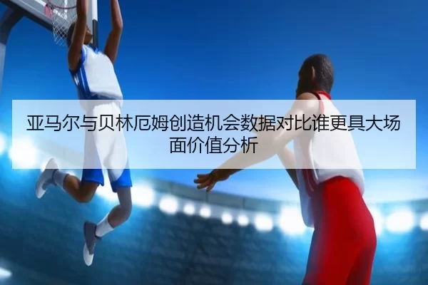 亚马尔与贝林厄姆创造机会数据对比谁更具大场面价值分析