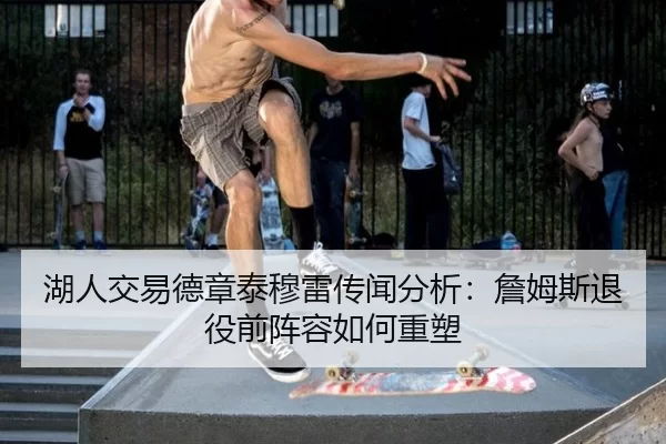 湖人交易德章泰穆雷传闻分析：詹姆斯退役前阵容如何重塑