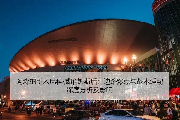 阿森纳引入尼科·威廉姆斯后：边路爆点与战术适配深度分析及影响